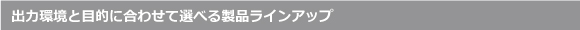 出力環境と目的に合わせて選べる製品ラインアップ