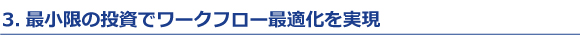 3.最小限の投資でワークフロー最適化を実現