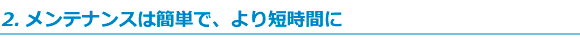 メンテナンスは簡単で、より短時間に